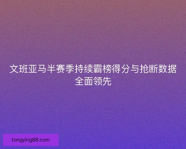 文班亚马半赛季持续霸榜得分与抢断数据全面领先