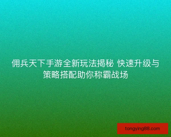 佣兵天下手游全新玩法揭秘 快速升级与策略搭配助你称霸战场
