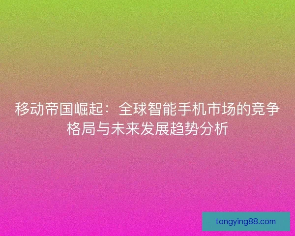 移动帝国崛起：全球智能手机市场的竞争格局与未来发展趋势分析