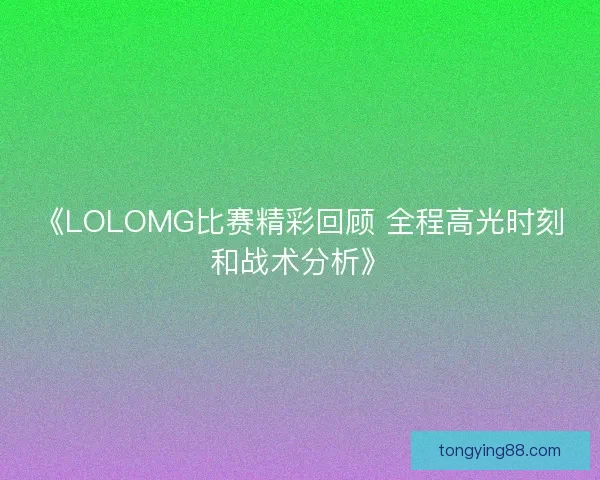 《LOLOMG比赛精彩回顾 全程高光时刻和战术分析》