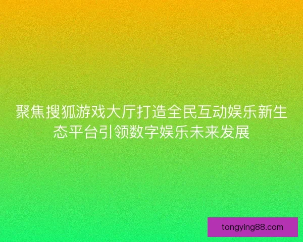 聚焦搜狐游戏大厅打造全民互动娱乐新生态平台引领数字娱乐未来发展