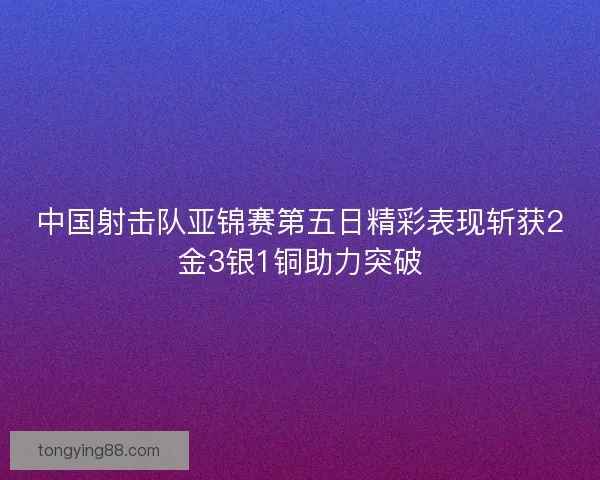 中国射击队亚锦赛第五日精彩表现斩获2金3银1铜助力突破