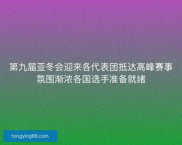 第九届亚冬会迎来各代表团抵达高峰赛事氛围渐浓各国选手准备就绪