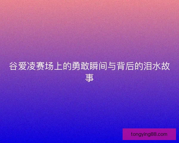 谷爱凌赛场上的勇敢瞬间与背后的泪水故事