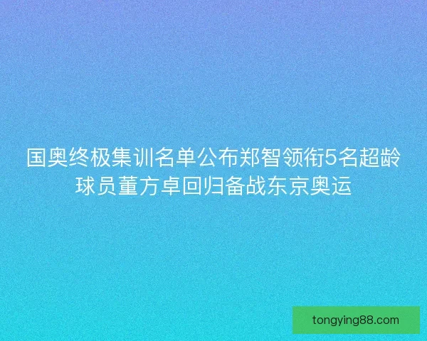 国奥终极集训名单公布郑智领衔5名超龄球员董方卓回归备战东京奥运