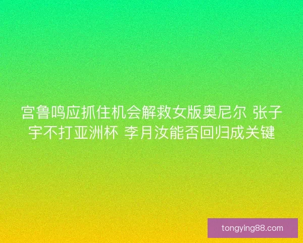 宫鲁鸣应抓住机会解救女版奥尼尔 张子宇不打亚洲杯 李月汝能否回归成关键