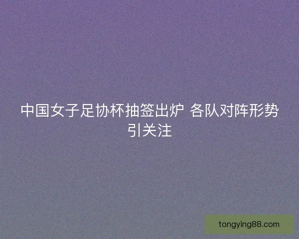 中国女子足协杯抽签出炉 各队对阵形势引关注