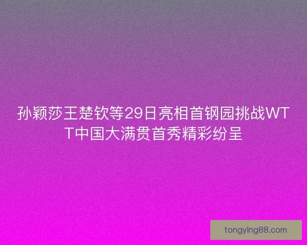 孙颖莎王楚钦等29日亮相首钢园挑战WTT中国大满贯首秀精彩纷呈