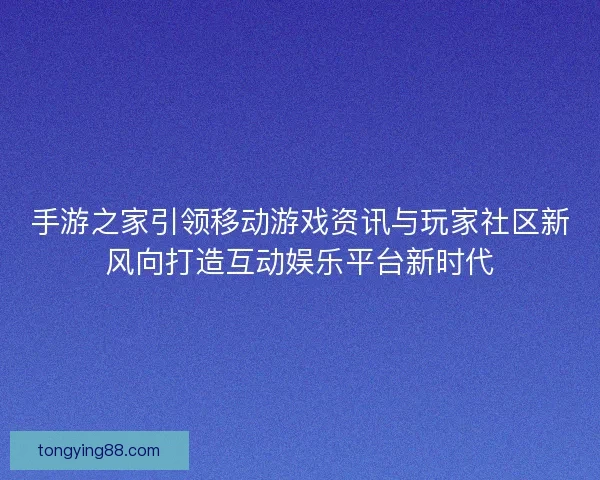 手游之家引领移动游戏资讯与玩家社区新风向打造互动娱乐平台新时代