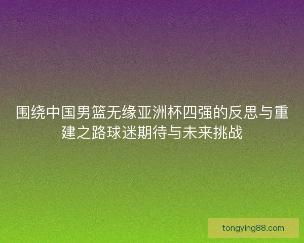 围绕中国男篮无缘亚洲杯四强的反思与重建之路球迷期待与未来挑战