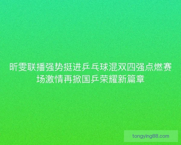 昕雯联播强势挺进乒乓球混双四强点燃赛场激情再掀国乒荣耀新篇章