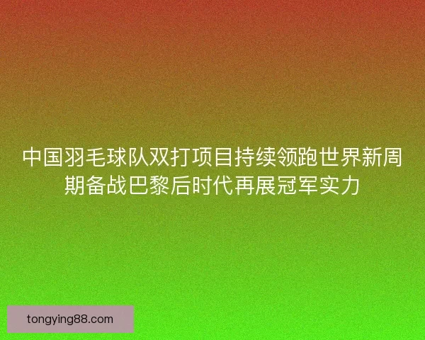 中国羽毛球队双打项目持续领跑世界新周期备战巴黎后时代再展冠军实力