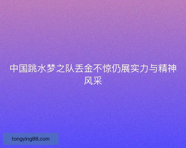 中国跳水梦之队丢金不惊仍展实力与精神风采