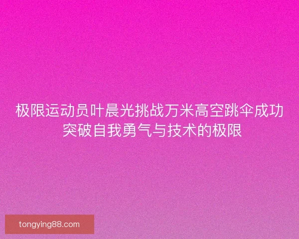 极限运动员叶晨光挑战万米高空跳伞成功 突破自我勇气与技术的极限