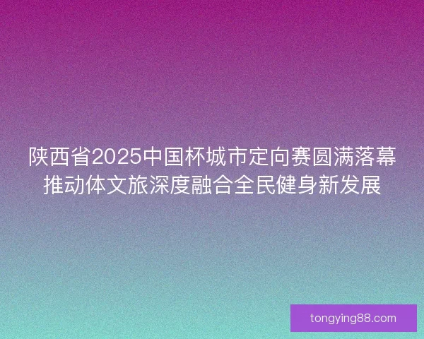陕西省2025中国杯城市定向赛圆满落幕推动体文旅深度融合全民健身新发展
