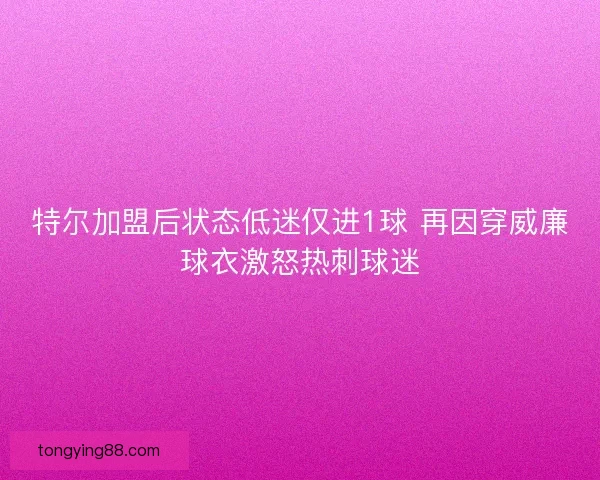 特尔加盟后状态低迷仅进1球 再因穿威廉球衣激怒热刺球迷